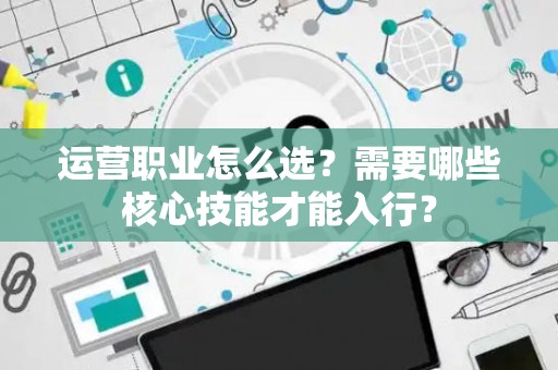 运营职业怎么选？需要哪些核心技能才能入行？