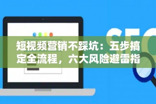 短视频营销不踩坑：五步搞定全流程，六大风险避雷指南